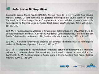 Referências Bibliográficas
Galahardi, Wania Maria Papile; BARROS, Nelson Filice de e LEITE-MOR, Ana Cláudia
Moraes Barros. O conhecimento de gestores municipais de saúde sobre a Política
Nacional de Prática Integrativa e Complementar e sua influência para a oferta de
homeopatia no Sistema Único de Saúde local. Ciênc. saúde coletiva. 2013, vol.18, n.1,
pp. 213-220
LUZ, M. T. Racionalidades Médicas e Terapêuticas Alternativas. In: CAMARGO Jr., K. R.
de Racionalidades Médicas: A Medicina Ocidental Contemporânea, Série Estudos em
Saúde Coletiva – Rio de Janeiro: UERJ/Instituto de Medicina Social, 1993. p. 01 – 32.
LUZ, M. T. A arte de curar versus a ciência das doenças : história social da homeopatia
no Brasil- São Paulo : Dynamis Editorial, 1996. p. 332.
LUZ, M. T. Medicina e racionalidades médicas: estudo comparativo da medicina
ocidental, contemporânea, homeopática, tradicional chinesa e ayurvédica. In:
CANESQUI, A. M. Ciências Sociais e Saúde para o Ensino Médico, São Paulo: Editora
Hucitec, 2000. p. 181-200.
 