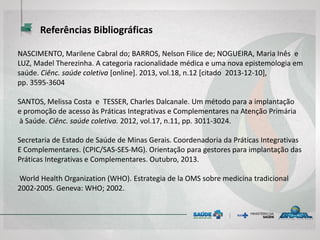 NASCIMENTO, Marilene Cabral do; BARROS, Nelson Filice de; NOGUEIRA, Maria Inês e
LUZ, Madel Therezinha. A categoria racionalidade médica e uma nova epistemologia em
saúde. Ciênc. saúde coletiva [online]. 2013, vol.18, n.12 [citado 2013-12-10],
pp. 3595-3604
SANTOS, Melissa Costa e TESSER, Charles Dalcanale. Um método para a implantação
e promoção de acesso às Práticas Integrativas e Complementares na Atenção Primária
à Saúde. Ciênc. saúde coletiva. 2012, vol.17, n.11, pp. 3011-3024.
Secretaria de Estado de Saúde de Minas Gerais. Coordenadoria da Práticas Integrativas
E Complementares. (CPIC/SAS-SES-MG). Orientação para gestores para implantação das
Práticas Integrativas e Complementares. Outubro, 2013.
World Health Organization (WHO). Estrategia de la OMS sobre medicina tradicional
2002-2005. Geneva: WHO; 2002.
Referências Bibliográficas
 