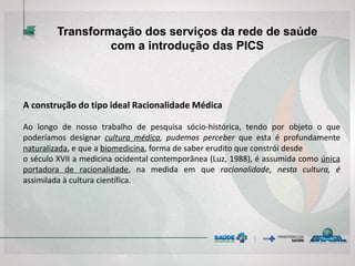 Transformação dos serviços da rede de saúde
com a introdução das PICS
A construção do tipo ideal Racionalidade Médica
Ao longo de nosso trabalho de pesquisa sócio-histórica, tendo por objeto o que
poderíamos designar cultura médica, pudemos perceber que esta é profundamente
naturalizada, e que a biomedicina, forma de saber erudito que constrói desde
o século XVII a medicina ocidental contemporânea (Luz, 1988), é assumida como única
portadora de racionalidade, na medida em que racionalidade, nesta cultura, é
assimilada à cultura científica.
 