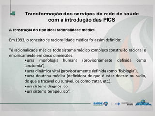 A construção do tipo ideal racionalidade médica
Em 1993, o conceito de racionalidade médica foi assim definido:
"é racionalidade médica todo sistema médico complexo construído racional e
empiricamente em cinco dimensões:
•uma morfologia humana (provisoriamente definida como
'anatomia'),
•uma dinâmica vital (provisoriamente definida como 'fisiologia'),
•uma doutrina médica (definidora do que é estar doente ou sadio,
do que é tratável ou curável, de como tratar, etc.),
•um sistema diagnóstico
•um sistema terapêutico”.
Transformação dos serviços da rede de saúde
com a introdução das PICS
 