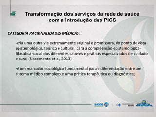 CATEGORIA RACIONALIDADES MÉDICAS:
-cria uma outra via extremamente original e promissora, do ponto de vista
epistemológico, teórico e cultural, para a compreensão epistemológica-
filosófica-social dos diferentes saberes e práticas especializados de cuidado
e cura; (Nascimento et al, 2013)
-é um marcador sociológico fundamental para a diferenciação entre um
sistema médico complexo e uma prática terapêutica ou diagnóstica;
Transformação dos serviços da rede de saúde
com a introdução das PICS
 