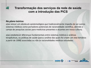 No plano teórico:
a)ao vencer um obstáculo epistemológico que tradicionalmente impedia de ver outros
sistemas médicos como portadores potenciais de racionalidade científica, abrindo o
campo de pesquisas sociais para medicinas presentes e atuantes em nossa cultura;
a)ao estabelecer diferenças fundamentais entre sistemas médicos e práticas
terapêuticas, ou práticas de saúde (para a análise das quais foi criado um eixo temático
a partir de 1998) associadas ou não às racionalidades médicas estudadas.
Transformação dos serviços da rede de saúde
com a introdução das PICS
 
