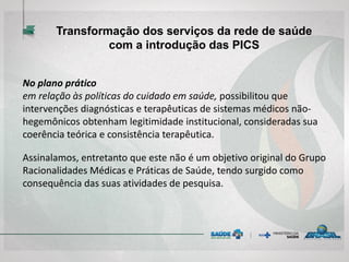 No plano prático
em relação às políticas do cuidado em saúde, possibilitou que
intervenções diagnósticas e terapêuticas de sistemas médicos não-
hegemônicos obtenham legitimidade institucional, consideradas sua
coerência teórica e consistência terapêutica.
Assinalamos, entretanto que este não é um objetivo original do Grupo
Racionalidades Médicas e Práticas de Saúde, tendo surgido como
consequência das suas atividades de pesquisa.
Transformação dos serviços da rede de saúde
com a introdução das PICS
 