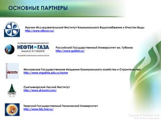 ОСНОВНЫЕ ПАРТНЕРЫ
Copyright © ―КАСКАД‖ 2015
Все права защищены
Научно-Исследовательский Институт Коммунального Водоснабжения и Очистки Воды
http://www.niikvov.ru/
Российский Государственный Университет им. Губкина
http://www.gubkin.ru/
Московская Государственная Академия Коммунального хозяйства и Строительства
http://www.mgakhis.edu.ru/home
Сыктывкарский Лесной Институт
http://www.sli.komi.com/
Тверской Государственный Технический Университет
http://www.tstu.tver.ru/
 