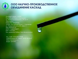 Почтовый адрес: 167000
Республика Коми г.Сыктывкар
ул. Интернациональная д-98, кв -3.
Юр/адрес:
ООО НПО «КАСКАД»
167000, Республика Коми г. Сыктывкар
ул. Первомайская д-40, офис-1.
ИНН 6829069742,
ОГРН 1106829006877,
КПП 110101001
Ген. директор Рубеко Петр Валентинович
Тел. моб: +7.912.867.99.88
Лаборатория,тел./факс (4752) 49-23-67
Web:cascadnpo.ru
Skype: sdmk981
ООО НАУЧНО-ПРОИЗВОДСТВЕННОЕ
ОБЪЕДИНЕНИЕ КАСКАД
 