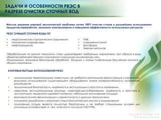 КЛЮЧЕВЫЕ ВЫГОДЫ ИСПОЛЬЗОВАНИЯ РВЭС:
 минимальные первоначальные инвестиции: не требуется капитальная реконструкция сооружений,
возможно использование существующего оборудования, низкая материалоѐмкость, компактное
размещение;
 экологическая безопасность, надѐжность в эксплуатации и простота в управлении;
 невысокие эксплуатационные расходы: энергоресурсосбережение, надѐжность и простота в
эксплуатации, недорогой сырьевой материал, небольшие занимаемые площади;
 возможна полная автоматизация и совместимость с другими технологиями;
 исключены трудоѐмкие и затратные стадии биологической очистки и хлорирования;
 получаемый осадок является полностью безопасным и не требует специальных условий для
утилизации (соответствует 4 – 5кл. опасности согласно ГОСТ РФ).
ЗАДАЧИ И ОСОБЕННОСТИ РВЭС В
РАЗРЕЗЕ ОЧИСТКИ СТОЧНЫХ ВОД
РВЭС ОЧИЩАЕТ СТОЧНЫЕ ВОДЫ ОТ:
 неорганических и органических соединений;
 патогенной микрофлоры;
 нефтепродуктов;
Обработанные по данной технологии стоки удовлетворяют требуемым нормативам при сбросе в воды
объектов рыбохозяйственного назначения и городскую коллекторную сеть.
Опционально, возможна бесхлорная обработка больших и малых плавательных бассейнов частного и
общего назначения.
Миссия: решение мировой экологической проблемы путем 100% очистки стоков и дальнейшем использовании
продуктов переработки, экономии электроэнергии и повышении эффективности используемых ресурсов.
Copyright © ―КАСКАД‖ 2015
Все права защищены
 ПАВ;
 соединений азота;
 фосфора;
 тяжелых металлов.
 