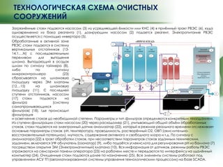 ТЕХНОЛОГИЧЕСКАЯ СХЕМА ОЧИСТНЫХ
СООРУЖЕНИЙ
Загрязнѐнные стоки подаются насосом (3) из усредняющей ѐмкости или КНС (4) в приѐмный тракт РВЭС (6), куда
одновременно из бака реагента (1), дозирующим насосом (2) подается реагент. Электропитание РВЭС
осуществляется с помощью инвертора (5).
и осветление стоков до необходимой степени. Параметры и тип фильтров определяются конкретным техзаданием.
Из ступени фильтрации стоки насосом (20) через расходомер (21), учитывающий общий объѐм обработанных
стоков, стоки подаются на электронный датчик-анализатор (22), который в режиме реального времени отслеживает
основные параметры стоков: pH, температуру, проводимость, растворѐнный О2, ОВП (окислительно-
восстановительный потенциал), мутность, содержание активного и свободного хлора и т.д. По сигналу с
анализатора (22) в тракт обработки стоков, при несоответствии параметров стоков заданным техническим
заданием, включается УФ облучатель (озонатор) (9), либо подаѐтся углекислота для регулирования pH из баллона (7)
посредством открытия ЭМ (Электромагнитный) клапана (10). Вся информация от датчиков, режимы работы РВЭС
отражаются на сенсорной панели оператора (23) на рабочем месте и передаются по интерфейсу на удалѐнный
компьютер (24). Очищенные стоки подаются далее по назначению (25). Все элементы системы работают под
управлением АСУ ТП (автоматизированной системы управления технологическим процессом) на базе SCADA.
Обработанные в активной зоне
РВЭС стоки подаются в систему
вертикальных отстойников (13-
14,1….N) с последовательным
переливом для выпадения
шлама. Выпадающий в осадок
шлам по сигналу таймера (8),
либо по сигналу
микроконтроллера (23)
сбрасывается на шламовую
площадку через ЭМ клапаны
(12…15) на шламовую
площадку (11). С последней
ступени отстойников, насосом
(17) стоки подаются на
фильтра (систему
самопромывающихся
фильтров) (18), где происходит
фильтрация
 