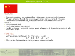 Alessandra Giglio – TD_LS
CULTURA
• Sputare in pubblico è una pratica diffusa in Cina, non è sintomo di maleducazione
• “Perdere la faccia” davanti alla comunità, per i cinesi, è grande fonte di imbarazzo
• La comunità cinese tende, così, a chiudersi in micro-comunità di connazionali
LINGUA
• Non esistono articoli
• I verbi non reggono preposizioni
• I verbi, così come i sostantivi, variano grazie all’aggiunta di determinate particelle alla
radice della parola
FONETICA
• La lingua cinese non ha suoni che differenziano i nostri
B-P C-G D-T L-R U-V
• Allora, errori di pronuncia ma conseguentemente anche di grafia
 