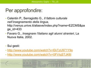 Alessandra Giglio – TD_LS
Per approfondire:
• Celentin P., Serragiotto G., Il fattore culturale
nell’insegnamento della lingua,
http://venus.unive.it/aliasve/index.php?name=EZCMS&pa
ge_id=433
• Favaro G., Insegnare l’italiano agli alunni stranieri, La
Nuova Italia, 2002.
• Sui gesti:
• http://www.youtube.com/watch?v=EkTzU971Y9o
• http://www.youtube.com/watch?v=0FVIqSTJK6I
 