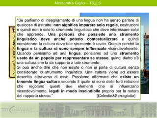 Alessandra Giglio – TD_LS
“Se parliamo di insegnamento di una lingua non ha senso parlare di
qualcosa di astratto: non significa imparare solo regole, costruzioni
e quindi non è solo lo strumento linguistico che deve interessare colui
che apprende. Una persona che possiede uno strumento
linguistico deve anche poterlo contestualizzare e quindi
considerare la cultura dove tale strumento è usato. Questo perché la
lingua e la cultura si sono sempre influenzate vicendevolmente.
Quando pensiamo ad una lingua, pensiamo ad uno strumento
usato da un popolo per rappresentare se stesso, quindi dietro c'è
una cultura che fa da supporto a tale strumento.
Si può anche dire che non esiste o non si parla di cultura senza
considerare lo strumento linguistico. Una cultura viene ad essere
descritta attraverso di esso. Possiamo affermare che esiste un
binomio lingua-cultura secondo il quale ci sono delle forti relazioni
che regolano questi due elementi che si influenzano
vicendevolmente, legati in modo inscindibile proprio per la natura
del rapporto stesso.” (Celentin&Serragiotto)
 