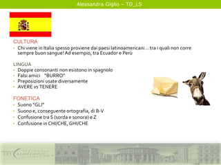 Alessandra Giglio – TD_LS
CULTURA
• Chi viene in Italia spesso proviene dai paesi latinoamericani… tra i quali non corre
sempre buon sangue!Ad esempio, tra Ecuador e Perù
LINGUA
• Doppie consonanti non esistono in spagnolo
• Falsi amici “BURRO”
• Preposizioni usate diversamente
• AVERE vs TENERE
FONETICA
• Suono “GLI”
• Suono e, conseguente ortografia, di B-V
• Confusione tra S (sorda e sonora) e Z
• Confusione in CHI/CHE,GHI/CHE
 