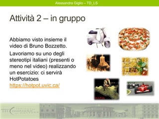 Alessandra Giglio – TD_LS
Attività 2 – in gruppo
Abbiamo visto insieme il
video di Bruno Bozzetto.
Lavoriamo su uno degli
stereotipi italiani (presenti o
meno nel video) realizzando
un esercizio: ci servirà
HotPotatoes
https://hotpot.uvic.ca/
 