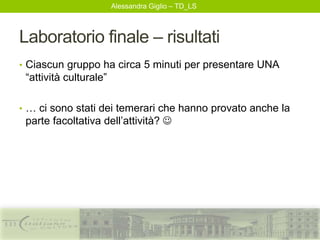 Alessandra Giglio – TD_LS
Laboratorio finale – risultati
• Ciascun gruppo ha circa 5 minuti per presentare UNA
“attività culturale”
• … ci sono stati dei temerari che hanno provato anche la
parte facoltativa dell’attività? 
 