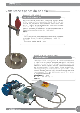 59
CAPITULO III Cementos
CAPITULO III Cementos 5959
C0023 Aparato de caída de bola
Se utiliza para medir la consistencia en morteros de cemento. El ensayo
consiste en dejar caer libremente desde una altura de 250 mm una bola
acrílica de Ø 25 mm sobre una muestra de mortero contenida en un molde
de Ø100 x 25 mm. La penetración de la esfera en el mortero, determina la
consistencia de la muestra ensayada.
El aparato básicamente está formado por un soporte vertical regulable en
altura, dispositivo de caída, esfera acrílica y molde de latón.
Peso: 6 kg.
Accesorios
C0023/1 Dispositivo para medir la penetración de la esfera en la muestra.
Formado por un soporte metálico con comparador de 25 x 0,01 mm.
Repuestos
C0023/2 Molde de latón, de ø 100 x 25 mm
Normas BS 4551-1, 6463-4
C0024 Plasticímetro LCL
Utilizado para verificar la homogeneidad de la mezcla de mortero fresco
en función de su manejabilidad, según especifica EN 413-2. El equipo está
formado por un pequeño recipiente rectangular dividido por un separador
extraíble y un vibrador acoplado a una de las paredes del recipiente. El en­
sayo consiste en introducir el mortero fresco en el primer compartimento y
extraer el separador que divide el recipiente. Esta operación activa automá­
ticamente el vibrador; el ensayo finaliza registrando el tiempo de vibración
necesario para que el hormigón se extienda de manera uniforme también
en el segundo compartimento.
Alimentación: 220 V. 50 Hz.
Dimensiones: 400 x 200 x 200 mm.
Peso: 18 kg
Normas EN 413-2; AFNOR P18-452
Consistencia por caída de bola
 