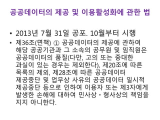 공공데이터의 제공 및 이용활성화에 관한 법
• 2013년 7월 31일 공포. 10월부터 시행
• 제36조(면책) ① 공공데이터의 제공에 관하여
해당 공공기관과 그 소속의 공무원 및 임직원은
공공데이터의 품질(다만, 고의 또는 중대한
과실이 있는 경우는 제외한다), 제20조에 따른
목록의 제외, 제28조에 따른 공공데이터
제공중단 및 업무상 사유의 공공데이터 일시적
제공중단 등으로 인하여 이용자 또는 제3자에게
발생한 손해에 대하여 민사상ㆍ형사상의 책임을
지지 아니한다.
 