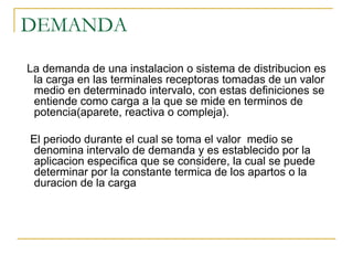 DEMANDA
La demanda de una instalacion o sistema de distribucion es
la carga en las terminales receptoras tomadas de un valor
medio en determinado intervalo, con estas definiciones se
entiende como carga a la que se mide en terminos de
potencia(aparete, reactiva o compleja).
El periodo durante el cual se toma el valor medio se
denomina intervalo de demanda y es establecido por la
aplicacion especifica que se considere, la cual se puede
determinar por la constante termica de los apartos o la
duracion de la carga
 