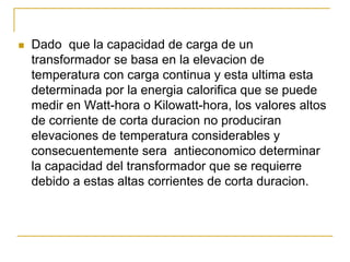 Dado que la capacidad de carga de un
transformador se basa en la elevacion de
temperatura con carga continua y esta ultima esta
determinada por la energia calorifica que se puede
medir en Watt-hora o Kilowatt-hora, los valores altos
de corriente de corta duracion no produciran
elevaciones de temperatura considerables y
consecuentemente sera antieconomico determinar
la capacidad del transformador que se requierre
debido a estas altas corrientes de corta duracion.
 