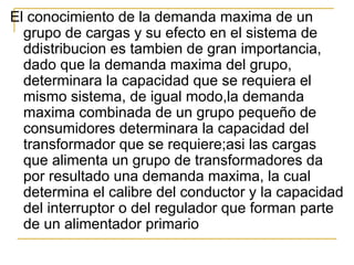 El conocimiento de la demanda maxima de un
grupo de cargas y su efecto en el sistema de
ddistribucion es tambien de gran importancia,
dado que la demanda maxima del grupo,
determinara la capacidad que se requiera el
mismo sistema, de igual modo,la demanda
maxima combinada de un grupo pequeño de
consumidores determinara la capacidad del
transformador que se requiere;asi las cargas
que alimenta un grupo de transformadores da
por resultado una demanda maxima, la cual
determina el calibre del conductor y la capacidad
del interruptor o del regulador que forman parte
de un alimentador primario
 