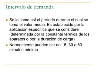 Intervalo de demanda
Se le llama así al período durante el cual se
toma el valor medio. Es establecido por la
aplicación específica que se considere
(determinada por la constante térmica de los
aparatos o por la duración de carga)
Normalmente pueden ser de 15, 30 o 60
minutos mínimo
 