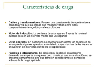 Características de carga
Cables y transformadores: Poseen una constante de tiempo térmico a
considerar ya que las cargas que manejan varían entre picos
comparativamente agudos y valles profundos
Motor de inducción: La corriente de arranque es 5 veces la nominal,
aunque será en un intervalo menor que un segundo
Otros aparatos: En ocasiones es necesario considerar las corrientes de
arranque de algunos aparatos, esto debido a que muchas de las veces se
encuentran en intervalos dentro de lo especificado
Fusibles e interruptores: Se emplean si se desea establecer la
demanda en amperes aunque es poco usado ya que esta situación no se
presenta comúnmente sino que también consideramos el tiempo no
solamente la carga aplicada
 