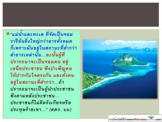 “แม่น้าแล ท เล ที่จัดเป็ นจอม
วารีอันยิ่งใหญ่กว่าธารทั้งหมด
ก็เพรา มันอยู่ในสถาน ที่ต่ากว่า
ลาธารเหล่านั้น...ฉ นั้นผู้ที่
ปรารถนาจ เป็ นจอมคน อยู่
เหนือปร ชาชน พึงบาเพ็ญตน
ให้ปากกับใจตรงกัน แล ตั้งตน
อยู่ในสถาน ที่ต่ากว่า...ถ้า
ปรารถนาจ เป็ นผู้นาปร ชาชน
พึงตามหลังปร ชาชน...
ปร ชาชนก็ไม่คิดรังเกียจหรือ
ปร ทุษร้ายเขา...” (ตตก. ๖๖)
 