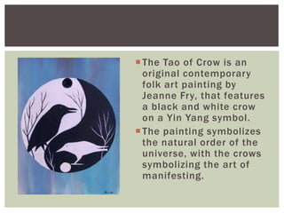 The Tao of Crow is an
original contemporary
folk art painting by
Jeanne Fry, that features
a black and white crow
on a Yin Yang symbol.
The painting symbolizes
the natural order of the
universe, with the crows
symbolizing the art of
manifesting.
 