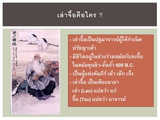 เล่าจื๊อคือใคร ?
- เล่าจื๊อเป็นปฐมาจารย์ผู้ให้กาเนิด
ปรัชญาเต๋า
- มีชีวิตอยู่ในช่วงร่วมสมัยกับขงจื๊อ
ในสมัยชุนชิว-จั้นกั๋ว 600 B.C.
- เป็นผู้แต่งคัมภีร์เต๋า เต๊ก เก็ง
- เล่าจื๊อ เป็นเพียงฉายา
เล่า (Lao) แปลว่า แก่
จื๊อ (Tzu) แปลว่า อาจารย์
 