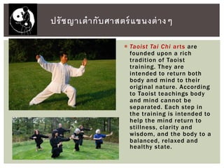  Taoist Tai Chi arts are
founded upon a rich
tradition of Taoist
training. They are
intended to return both
body and mind to their
original nature. According
to Taoist teachings body
and mind cannot be
separated. Each step in
the training is intended to
help the mind return to
stillness, clarity and
wisdom, and the body to a
balanced, relaxed and
healthy state.
ปรัชญาเต๋ากับศาสตร์แขนงต่างๆ
 