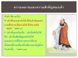 ความหมายและความสาคัญของเต๋า
เต๋า คือ อะไร?
“เต๋าที่บอกเล่ากันได้ มิใช่เต๋าอันอมต
นามที่ขนานเป็ นนามได้ มิใช่นามอัน
อมต ” (ตตก ๑)
 “เต๋านั้นมองไม่เห็น เต๋านั้นฟังไม่ได้
ยิน เต๋านั้นสัมผัสลูบคลาไม่ได้
สามปร การนี้ไม่อาจอรรถาธิบาย
ทั้งหมดนี้รวมเป็ นหนึ่งเดียวแล รับรู้ด้วย
ใจเท่านั้น...” (ตตก ๑๔)
 