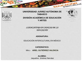 UNIVERSIDAD JUÁREZ AUTÓNOMA DE
TABASCO
DIVISIÓN ACADÉMICA DE EDUCACIÓN
Y ARTES
LICENCIATURA EN CIENCIAS DE LA
EDUCACIÓN
ASIGNATURA:
EDUCACIÓN INTERCULTURAL EN MÉXICO
CATEDRÁTICO:
Mtro.- ARIEL GUTIÉRREZ VALENCIA
ALUMNA:
Jaqueline Jiménez Narváez
 
