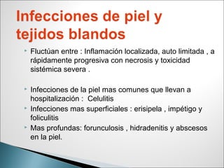  Fluctúan entre : Inflamación localizada, auto limitada , a
rápidamente progresiva con necrosis y toxicidad
sistémica severa .
 Infecciones de la piel mas comunes que llevan a
hospitalización : Celulitis
 Infecciones mas superficiales : erisipela , impétigo y
foliculitis
 Mas profundas: forunculosis , hidradenitis y abscesos
en la piel.
 