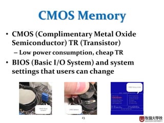 23
CMOS Memory
• CMOS (Complimentary Metal Oxide
Semiconductor) TR (Transistor)
– Low power consumption, cheap TR
• BIOS (Basic I/O System) and system
settings that users can change
 