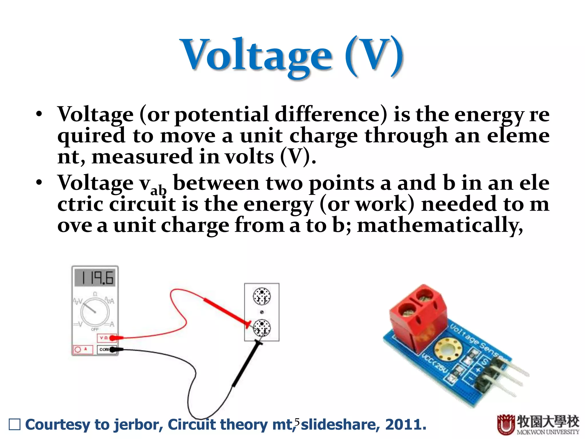 5
Voltage (V)
• Voltage (or potential difference) is the energy re
quired to move a unit charge through an eleme
nt, measured in volts (V).
• Voltage vab between two points a and b in an ele
ctric circuit is the energy (or work) needed to m
ove a unit charge from a to b; mathematically,
□ Courtesy to jerbor, Circuit theory mt, slideshare, 2011.
 