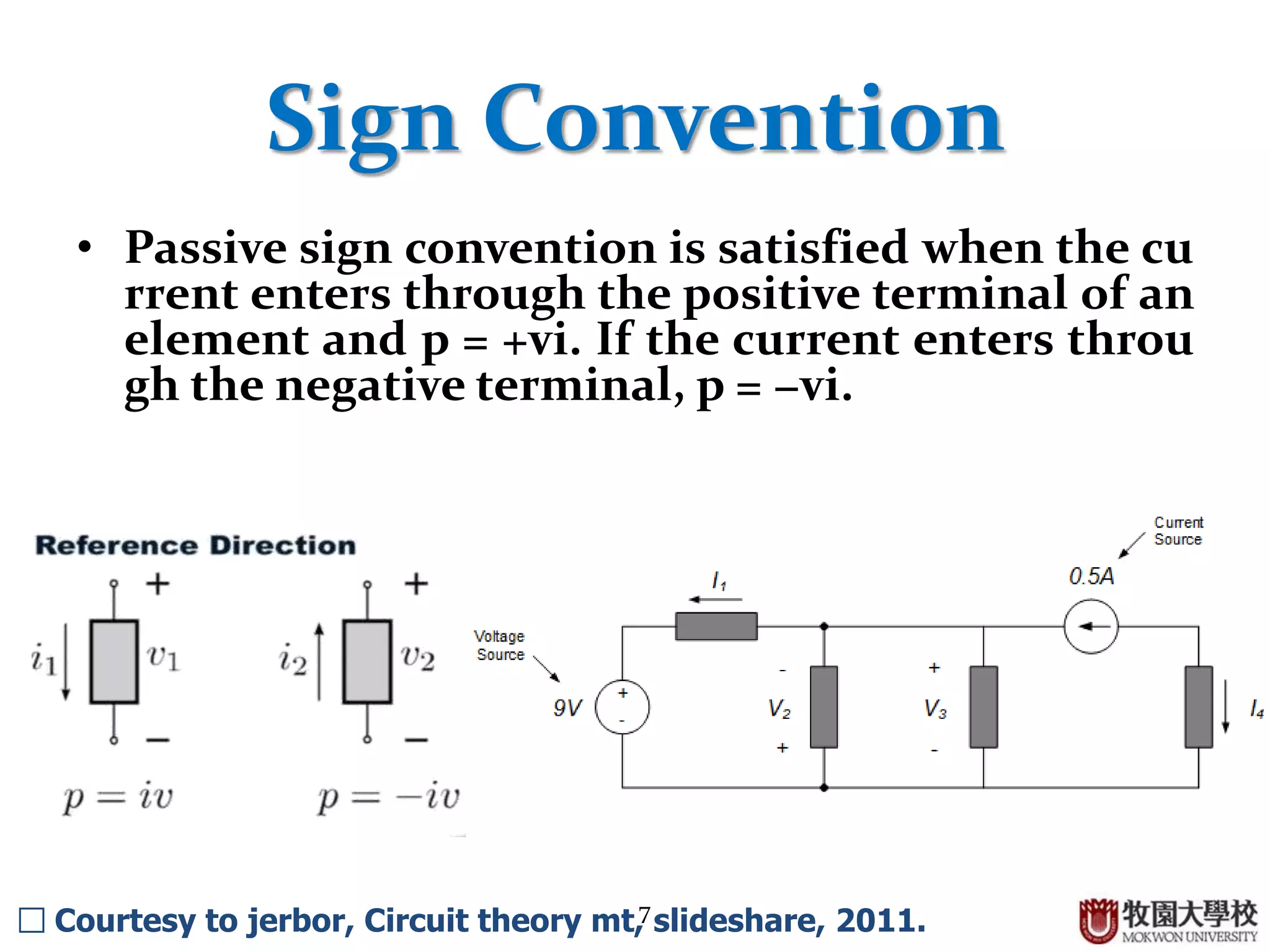 7
Sign Convention
• Passive sign convention is satisfied when the cu
rrent enters through the positive terminal of an
element and p = +vi. If the current enters throu
gh the negative terminal, p = −vi.
□ Courtesy to jerbor, Circuit theory mt, slideshare, 2011.
 