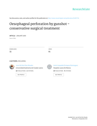 See	discussions,	stats,	and	author	profiles	for	this	publication	at:	http://www.researchgate.net/publication/41907734
Oesophageal	perforation	by	gunshot	-
conservative	surgical	treatment
ARTICLE	·	JANUARY	2009
Source:	DOAJ
DOWNLOADS
32
VIEWS
81
4	AUTHORS,	INCLUDING:
Juan	de	Dios	Diaz-Rosales
Universidad	Autónoma	de	Ciudad	Juárez
22	PUBLICATIONS			2	CITATIONS			
SEE	PROFILE
Lenin	Leopoldo	Enríquez-Domínguez
Hospital	Juarez	De	Mexico
25	PUBLICATIONS			4	CITATIONS			
SEE	PROFILE
Available	from:	Juan	de	Dios	Diaz-Rosales
Retrieved	on:	10	September	2015
 