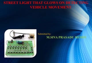 STREET LIGHT THAT GLOWS ON DETECTING
VEHICLE MOVEMENT
Submitted by:
M.SIVA PRASADU REDDY
 