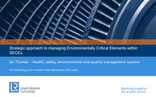Working together
for a safer world
Strategic approach to managing Environmentally Critical Elements within
SECEs.
Ian Thomas - Health, safety, environmental and quality management systems
How technology and innovation drive optimisation AND safety.
 