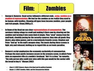 • George A. Romeros  Dead series followed a different style , using zombies as a
medium of representation. We feel for the zombies as we realize they used to
be human, with families. Showing all types have become zombies, poor people
and rich people. (Stout,2009,p.2).
• In Dawn of the Dead we see clear representations of consumerism. The
survivors taking refuge in a mall and making it there own by clearing out the
zombies and turning it into some kind of utopia. They “steal” money from the
mall bank, cheekily posing for the security cameras; they take all goods they
desire; play video games; and in a marvelously frenetic scene, Stephen and
Peter “tool up” in the mall’s weapon shop. The music during these scenes is
light, airy and released, inviting us to regard this as an ironic paradise.
• Romero’s script emphasizes the economic exclusivity of consumerism.
Perhaps the most poetic instance occurs in the armoury scene, in which Peter
aims an expensive rifle at a zombie’s forehead. “Ain’t it a crime,” he remarks,
“the only person who could ever miss with this gun would be the sucker with
the bread to buy it.” (Harper,2002)
– Stout, R. (2007) Romero, Dawn of the Dead and its political Symbols.
– Harper, S. (2002) Zombies, Malls, and the Consumerism Debate.
Film:Film: ZombiesZombies
 