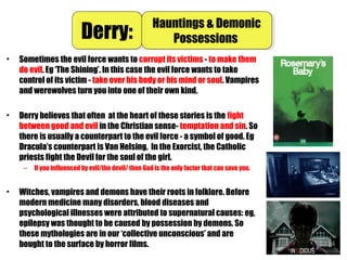 • Sometimes the evil force wants to corrupt its victims - to make them
do evil. Eg ‘The Shining’. In this case the evil force wants to take
control of its victim - take over his body or his mind or soul. Vampires
and werewolves turn you into one of their own kind.
• Derry believes that often at the heart of these stories is the fight
between good and evil in the Christian sense- temptation and sin. So
there is usually a counterpart to the evil force - a symbol of good. Eg
Dracula’s counterpart is Van Helsing. In the Exorcist, the Catholic
priests fight the Devil for the soul of the girl.
– If you influenced by evil/the devil/ then God is the only factor that can save you.
• Witches, vampires and demons have their roots in folklore. Before
modern medicine many disorders, blood diseases and
psychological illnesses were attributed to supernatural causes: eg,
epilepsy was thought to be caused by possession by demons. So
these mythologies are in our ‘collective unconscious’ and are
bought to the surface by horror films.
Derry:Derry: Hauntings & Demonic
Possessions
Hauntings & Demonic
Possessions
 