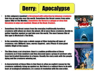 • In this subgenre mankind is threatened with extinction by inhuman creatures
that rise up and take over the world. Sometimes the threat comes from outer
space (War of The Worlds). Sometimes the threat is a plague or virus that
threatens to wipe out mankind. (Dawn of the Dead, Crazies).
• Sometimes the threat comes from the everyday traditionally harmless
creatures with whom we share the planet. All at once these creatures decide to
gather together against us and take over the world. The most famous film of
this type is Hitchcock’s The Birds.
• In the seventies there was a whole spawn of films featuring all types of
creatures: rats (Willard), bees, worms (Squirm), ants (Phase 4) even giant
rabbits (Night of the Lepus).
• The films have a set structure: there’s a sudden proliferation of these
creatures as if from nowhere and they descend upon a group of survivors who
have barricaded themselves in a house. Usually the story ends with the people
dying and the creatures winning out.
• A characteristic of these films is that there is often no explicit reason for the
creatures suddenly rising up against us. But there is a subtext there to do with
fears of ecological unbalance, or a sense of revolution with the new order.
Derry:Derry: ApocalypseApocalypse
 