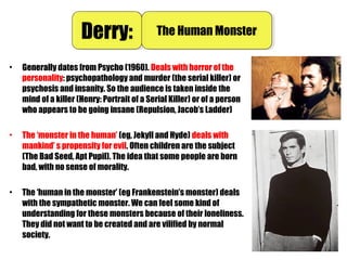 • Generally dates from Psycho (1960). Deals with horror of the
personality: psychopathology and murder (the serial killer) or
psychosis and insanity. So the audience is taken inside the
mind of a killer (Henry: Portrait of a Serial Killer) or of a person
who appears to be going insane (Repulsion, Jacob’s Ladder)
• The ‘monster in the human’ (eg, Jekyll and Hyde) deals with
mankind’ s propensity for evil. Often children are the subject
(The Bad Seed, Apt Pupil). The idea that some people are born
bad, with no sense of morality.
• The ‘human in the monster’ (eg Frankenstein’s monster) deals
with the sympathetic monster. We can feel some kind of
understanding for these monsters because of their loneliness.
They did not want to be created and are vilified by normal
society.
Derry:Derry: The Human MonsterThe Human Monster
 