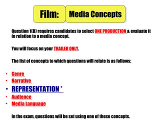 Question 1(B) requires candidates to select ONE PRODUCTION & evaluate it
in relation to a media concept.
You will focus on your TRAILER ONLY.
The list of concepts to which questions will relate is as follows:
• Genre
• Narrative
• REPRESENTATION *
• Audience
• Media Language
In the exam, questions will be set using one of these concepts.
Film:Film: Media ConceptsMedia Concepts
 
