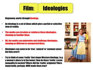 Hegemony works through ideology.
• An ideology is a set of ideas which give a partial or selective
view of reality.
 The media can circulate or reinforce these ideologies,
showing us familiar ideas
 OR, the media can undermine and challenge ideologies,
showing us different or unexpected ideas.
• Ideologies can seem to be ‘true’, ‘natural’ or ‘common sense’
but they aren’t!
• Try to think of some ‘truths’ that shape Western ideology. (e.g.
a woman’s place is in the home). How do these ‘truths’ create
inequality in society? Where did the ‘truths’ originate? More
importantly, perhaps, WHO made them true?
Film:Film: IdeologiesIdeologies
 