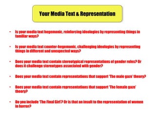 Your Media Text & RepresentationYour Media Text & Representation
• Is your media text hegemonic, reinforcing ideologies by representing things in
familiar ways?
• Is your media text counter-hegemonic, challenging ideologies by representing
things in different and unexpected ways?
• Does your media text contain stereotypical representations of gender roles? Or
does it challenge stereotypes associated with gender?
• Does your media text contain representations that support ‘The male gaze’ theory?
• Does your media text contain representations that support ‘The female gaze’
theory?
• Do you include ‘The Final Girl’? Or is that an insult to the representation of women
in horror?
 