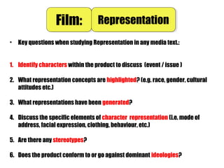 • Key questions when studying Representation in any media text.:
1. Identify characters within the product to discuss (event / issue )
2. What representation concepts are highlighted? (e.g. race, gender, cultural
attitudes etc.)
3. What representations have been generated?
4. Discuss the specific elements of character representation (i.e. mode of
address, facial expression, clothing, behaviour, etc.)
5. Are there any stereotypes?
6. Does the product conform to or go against dominant ideologies?
Film:Film: RepresentationRepresentation
 