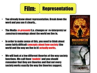 • You already know about representation. Break down the
word and you see it clearly…
• The Media re-presents (i.e. changes or re-interprets) or
constructs meanings about the world we live in.
• In order to make sense of this, you need to think about
some fairly difficult concepts about how society (the
world and the way we live in it) actually works.
• We will look at a few different theories of the way society
functions. We call them 'models' and you should
remember that they are theories and that not every
society works exactly the way the theories suggest.
Film:Film: RepresentationRepresentation
 