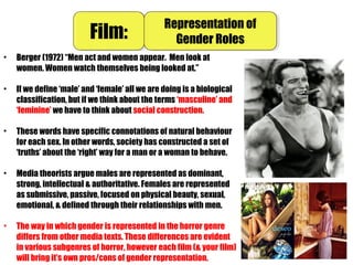 • Berger (1972) “Men act and women appear. Men look at
women. Women watch themselves being looked at.”
• If we define ‘male’ and ‘female’ all we are doing is a biological
classification, but if we think about the terms ‘masculine’ and
‘feminine’ we have to think about social construction.
• These words have specific connotations of natural behaviour
for each sex. In other words, society has constructed a set of
‘truths’ about the ‘right’ way for a man or a woman to behave.
• Media theorists argue males are represented as dominant,
strong, intellectual & authoritative. Females are represented
as submissive, passive, focused on physical beauty, sexual,
emotional, & defined through their relationships with men.
• The way in which gender is represented in the horror genre
differs from other media texts. These differences are evident
in various subgenres of horror, however each film (& your film)
will bring it’s own pros/cons of gender representation.
Film:Film: Representation of
Gender Roles
Representation of
Gender Roles
 