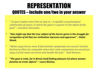 REPRESENTATION
QUOTES – Include one/two in your answer
• “ To gaze implies more than to look at – it signifies a psychological
relationship of power, in which the gazer is superior to the object of the
gaze” – Jonathan Schroeder.
• “One might say that the true subject of the horror genre is the struggle for
recognition of all that our civilization represses and oppresses” – Robin
Wood.
• “Males enjoy horror more if their female companions are scared. Females
find horror films less enjoyable when their male companions are scared yet
enjoy it if the males are brave and handle this fear” - Dolf Zilmann.
• ”The gaze is male, for it directs itself (taking pleasure in) where women
function as erotic objects” – Laura Mulvey.
 