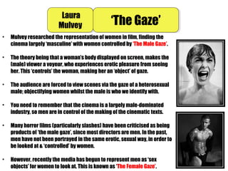 • Mulvey researched the representation of women in film, finding the
cinema largely ‘masculine’ with women controlled by ‘The Male Gaze’.
• The theory being that a woman’s body displayed on screen, makes the
(male) viewer a voyeur, who experiences erotic pleasure from seeing
her. This ‘controls’ the woman, making her an ‘object’ of gaze.
• The audience are forced to view scenes via the gaze of a heterosexual
male; objectifying women whilst the male is who we identify with.
• You need to remember that the cinema is a largely male-dominated
industry, so men are in control of the making of the cinematic texts.
• Many horror films (particularly slashes) have been criticised as being
products of ‘the male gaze’, since most directors are men. In the past,
men have not been portrayed in the same erotic, sexual way, in order to
be looked at & ‘controlled’ by women.
• However, recently the media has begun to represent men as ‘sex
objects’ for women to look at. This is known as ‘The Female Gaze’.
Laura
Mulvey
Laura
Mulvey ‘The Gaze’‘The Gaze’
 