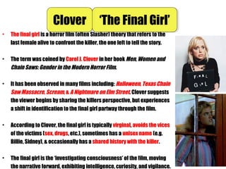• The final girl is a horror film (often Slasher) theory that refers to the
last female alive to confront the killer, the one left to tell the story.
• The term was coined by Carol J. Clover in her book Men, Women and
Chain Saws: Gender in the Modern Horror Film.
• It has been observed in many films including: Halloween, Texas Chain
Saw Massacre, Scream, & A Nightmare on Elm Street. Clover suggests
the viewer begins by sharing the killers perspective, but experiences
a shift in identification to the final girl partway through the film.
• According to Clover, the final girl is typically virginal, avoids the vices
of the victims (sex, drugs, etc.), sometimes has a unisex name (e.g.
Billie, Sidney), & occasionally has a shared history with the killer.
• The final girl is the ‘investigating consciousness’ of the film, moving
the narrative forward, exhibiting intelligence, curiosity, and vigilance.
CloverClover ‘The Final Girl’‘The Final Girl’
 